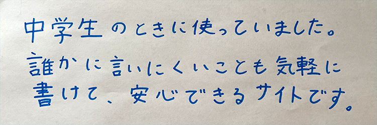 中学生の時に使っていました。誰かに言いにくいことも気軽に書けて、安心できるサイトです。